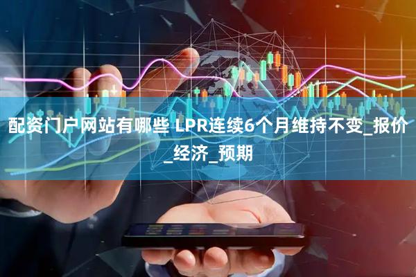 配资门户网站有哪些 LPR连续6个月维持不变_报价_经济_预期