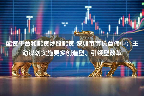 配资平台和配资炒股配资 深圳市市长覃伟中：主动谋划实施更多创造型、引领型改革