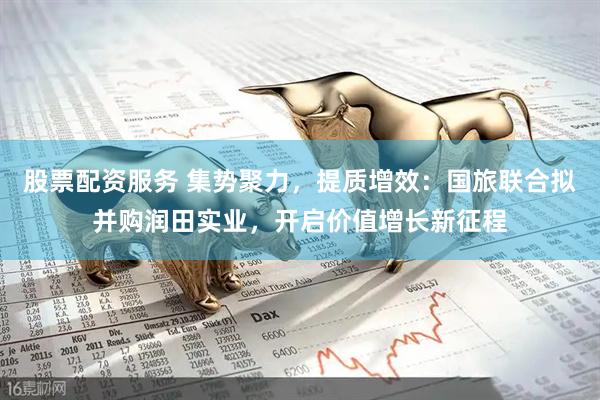 股票配资服务 集势聚力，提质增效：国旅联合拟并购润田实业，开启价值增长新征程
