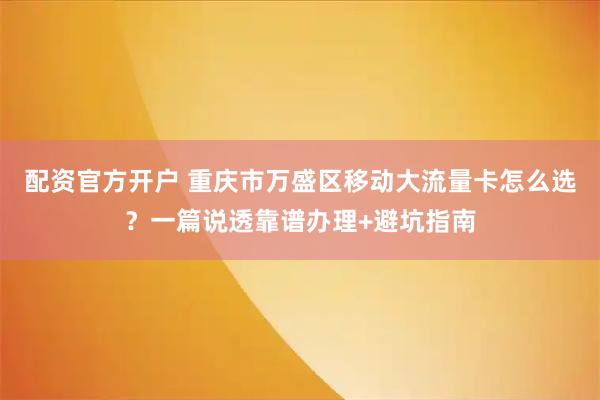 配资官方开户 重庆市万盛区移动大流量卡怎么选？一篇说透靠谱办理+避坑指南