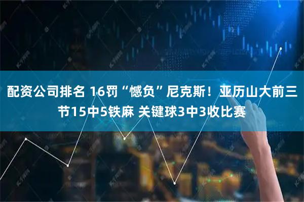 配资公司排名 16罚“憾负”尼克斯！亚历山大前三节15中5铁麻 关键球3中3收比赛