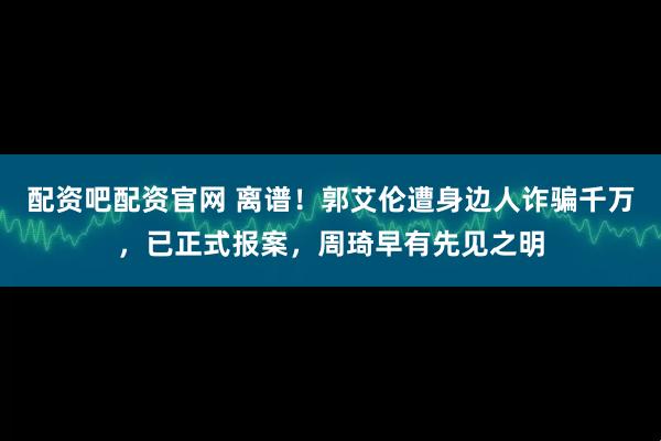 配资吧配资官网 离谱！郭艾伦遭身边人诈骗千万，已正式报案，周琦早有先见之明